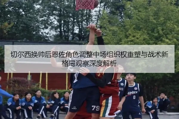 切尔西换帅后恩佐角色调整中场组织权重塑与战术新格局观察深度解析